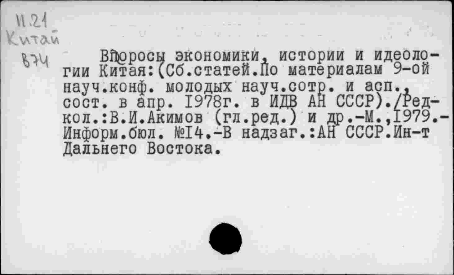 ﻿К\лт<мл	..... '	' : '
Вбросы экономики, истории и идеологии Китая:(Сб.статей.По материалам 9-ой науч.конф, молодых науч.сотр. и асп., сост. в апр. 1978г. в ИДВ АН СССР)./Ред-кол.:В.И.Акимов (гл.ред.) и др.-М.,1979.-Информ.бюл. №14.-В надзаг.:АН СССР.Ин-т Дальнего Востока.